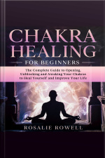Chakra Healing For Beginners: The Complete Guide To Opening, Unblocking And Awaking Your Chakras To Heal Yourself And Improve Your Life