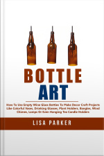 Bottle Art: How To Use Empty Wine Glass Bottles To Make Decor Craft Projects Like Colorful Vases, Drinking Glasses, Plant Holders, Bangles, Wind Chimes, Lamps Or Even Hanging Tea Candle Holders