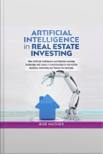 Artificial Intelligence In Real Estate Investing: How Artificial Intelligence And Machine Learning Technology Will Cause A Transformation In Real Estate Business, Marketing And Finance For Everyone