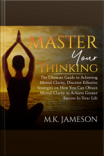 Master Your Thinking: The Ultimate Guide To Achieving Mental Clarity, Discover Effective Strategies On How You Can Obtain Mental Clarity To Achieve Greater Success In Your Life