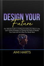 Design Your Future: The Ultimate Guide On Getting Everything You Want In Life, Learn Useful Strategies On Training Your Brain To Realize Your Goals And Get What You Really Want