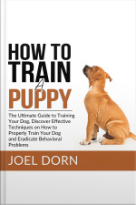 How To Train A Puppy: The Ultimate Guide To Training Your Dog, Discover Effective Techniques On How To Properly Train Your Dog And Eradicate Behavioral Problems