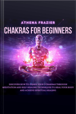 Chakras For Beginners: Discover How To Awake Your 7 Chakras Through Meditation And Self-healing Techniques To Heal Your Body And Achieve Spiritual Healing