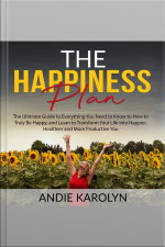 The Happiness Plan: The Ultimate Guide To Everything You Need To Know To How To Truly Be Happy, And Learn To Transform Your Life Into Happier, Healthier And More Productive You