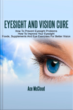Eyesight And Vision Cure: How To Prevent Eyesight Problems: How To Improve Your Eyesight: Foods, Supplements And Eye Exercises For Better Vision