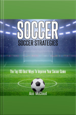 Soccer: Soccer Strategies: The Top 100 Best Ways To Improve Your Soccer Game