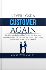 Never Lose A Customer Again: The Ultimate Guide On How To Get And Keep Your Customers, Learn The Essentials And Useful Tips On How To Effectively Retain Your Customers