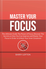 Master Your Focus: The Ultimate Guide The Power Of Focus, Discover The Secrets On How You Can Improve And Master Your Focus In Order To Unlock Your Inner Greatness