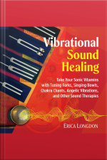 Vibrational Sound Healing: Take Your Sonic Vitamins With Tuning Forks, Singing Bowls, Chakra Chants, Angelic Vibrations, And Other Sound Therapies