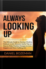 Always Looking Up: The Ultimate Guide To Having A Positive Outlook In Life, Discover Useful Tips On How To Make Positive Changes To Live A Happier And More Fulfilling Life