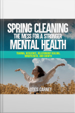 Spring Cleaning The Mess For A Stronger Mental Health: Trauma, Resilience, Relationship Healing, Mindfulness, And Growth