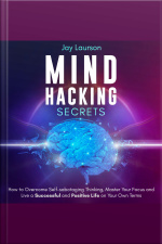 Mind Hacking Secrets: How To Overcome Self-sabotaging Thinking, Master Your Focus And Live A Successful And Positive Life On Your Own Terms