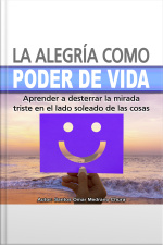 La Alegría Como Poder De Vida: Aprender A Desterrar La Mirada Triste En El Lado Soleado De Las Cosas