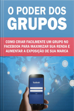 O Poder Dos Grupos - Como Criar um Grupo No Facebook Para Maximizar Sua Renda e Aumentar a Exposição Da Sua Marca