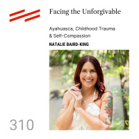 Natalie Baird-King - Facing the Unforgivable: Ayahuasca, Childhood Trauma  Self-Compassion