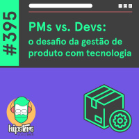 PMs vs. Devs: o desafio da gestão de produto com tecnologia – Hipsters Ponto Tech #395