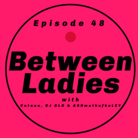 Between Ladies w/ Cataaa, DJ GLO amp ASHmuthafknLEY