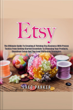 Etsy: The Ultimate Guide To Creating A Thriving Etsy Business With Proven Tactics From Getting Started Essentials To Choosing Your Products, Storefront Setup And Top Level Marketing Strategies