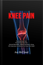 Knee Pain: Treating Knee Pain: Preventing Knee Pain: Natural Remedies, Medical Solutions, Along With Exercises And Rehab For Knee Pain Relief
