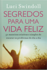 Segredos Para Uma Vida Feliz: 50 Maneiras Criativas E Simples De Encarar Os Problemas Do Dia A Dia