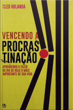 Vencendo A Procrastinação: Aprendendo A Fazer Do Dia De Hoje O Mais Importante Da Sua Vida