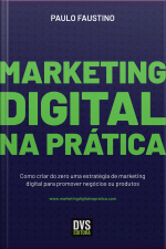 Marketing Digital Na Prática: Como Criar Do Zero Uma Estratégia De Marketing Digital Para Promover Negócios Ou Produtos