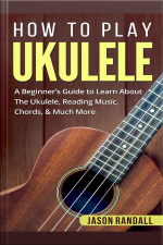 How To Play Ukulele: A Beginner’s Guide To Learn About The Ukulele, Reading Music, Chords,  Much More