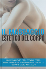 Il Massaggio Estetico Del Corpo - Ringiovanimento E Bellezza Del Corpo Ottenuti Esercitando Razionalmente I Muscoli Mediante L’auto–massaggio