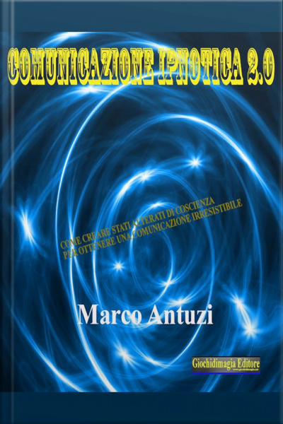 Comunicazione Ipnotica 2.0: Come Creare Stati Alterati Di Coscienza Per Ottenere Una Comunicazione Irresistibile