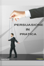 Persuasione In Pratica: Principi, Metodi E Strategie Di Persuasione Messi In Pratica