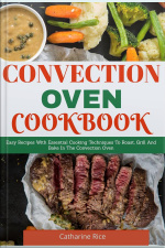 Convection Oven Cookbook: Easy Recipes With Essential Cooking Techniques To Roast, Grill And Bake In The Convection Oven