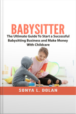 Babysitter: The Ultimate Guide To Start A Successful Babysitting Business And Make Money With Childcare