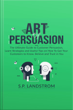 Art Of Persuasion: The Ultimate Guide To Customer Persuasion, Learn Strategies And Useful Tips On How To Get Your Customers To Know, Believe And Trust In You