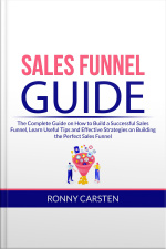 Sales Funnel Guide: The Complete Guide On How To Build A Successful Sales Funnel, Learn Useful Tips And Effective Strategies On Building The Perfect Sales Funnel