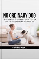 No Ordinary Dog: The Ultimate Guide To Dog Training, Learn The Basics And Proven Practices On The Best Ways To Train Your Dog