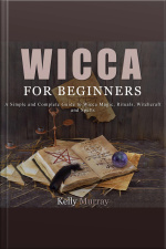 Wicca For Beginners: A Simple And Complete Guide To Wicca Magic, Rituals, Witchcraft And Spells