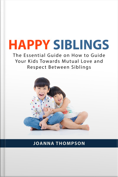 Happy Siblings: The Essential Guide On How To Guide Your Kids Towards Mutual Love And Respect Between Siblings