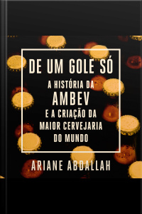 De Um Gole Só: A História Da Ambev E A Criação Da Maior Cervejaria Do Mundo