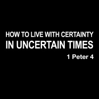 HOW TO LIVE WITH CERTAINTY IN UNCERTAIN TIMES - 1 Peter 4:1-19