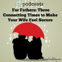 Podcast Episode For Fathers: Three Connecting Times to Make Your Wife Feel Secure (And Bring About Changes in Your Home in the Process!)