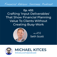 Ep 432: Crafting ‘Input Deliverables’ That Show Financial Planning Value To Clients Without Creating Busy-work with Seth Scott