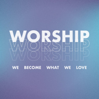 WORSHIP: WE BECOME WHAT WE LOVE