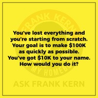 Youve lost everything and youre starting from scratch. Your goal is to make $100K as quickly as possible. Youve got $10K to your name. How would you do it?