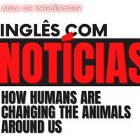 Aula 202 - Inglês com Notícias - How Humans Are Changing the Animals Around Us