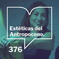 Episodio 376: Estéticas del Antropoceno - Solange Rodríguez Pappe