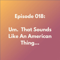 Episode 018: Um. That Sounds Like An American Thing...