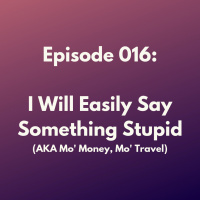 Episode 016: I Will Easily Find Something Stupid to Say (AKA Mo Money, Mo Travel)