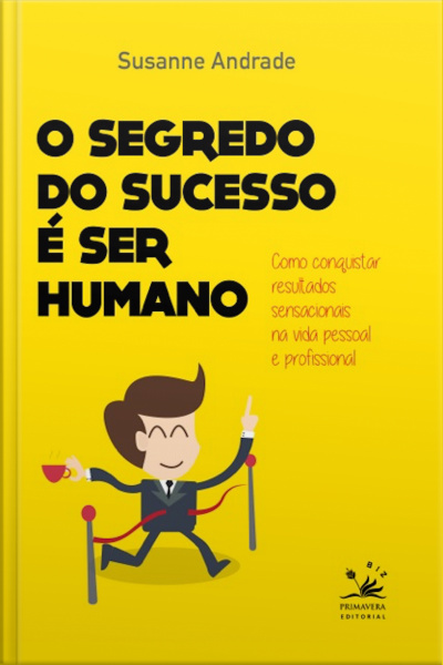 O Segredo Do Sucesso É Ser Humano: Como Conquistar Resultados Sensacionais Na Vida Pessoal E Profissional