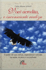 Você Acredita, O Inconsciente Realiza: O Poder De Suas Crenças, Expectativas E Atitudes Na Saúde, No Amor E Na Profissão