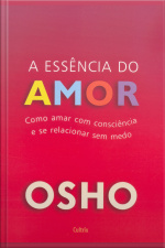 Essência Do Amor: Como Amar Com Consciência E Se Relacionar Sem Medo